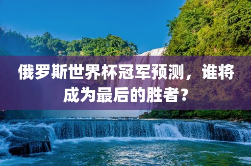 俄罗斯世界杯冠军预测，谁将成为最后的胜者？