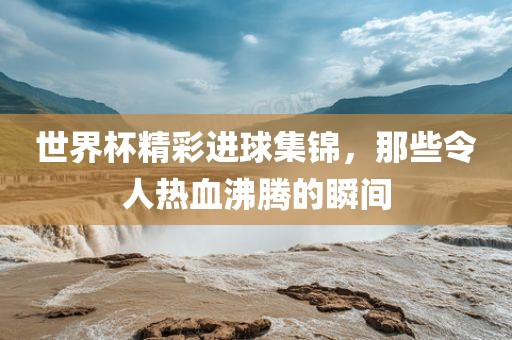 世界杯精彩进球集锦，那些令人热血沸腾的瞬间