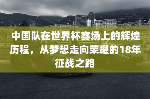 中国队在世界杯赛场上的辉煌历程，从梦想走向荣耀的18年征战之路