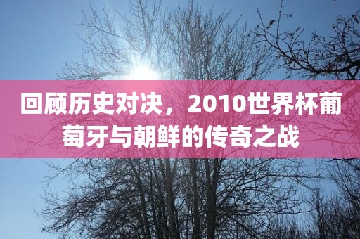 回顾历史对决，2010世界杯葡萄牙与朝鲜的传奇之战