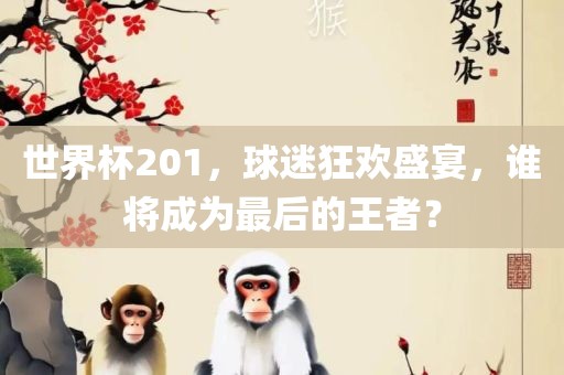 世界杯201，球迷狂欢盛宴，谁将成为最后的王者？