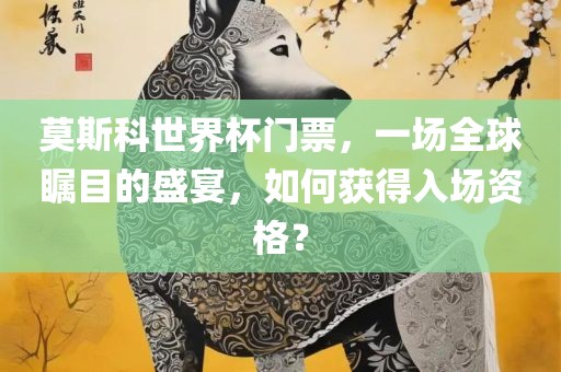 莫斯科世界杯门票，一场全球瞩目的盛宴，如何获得入场资格？