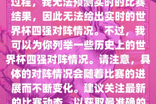 由于世界杯比赛是一个动态的过程，我无法预测实时的比赛结果，因此无法给出实时的世界杯四强对阵情况。不过，我可以为你列举一些历史上的世界杯四强对阵情况。请注意，具体的对阵情况会随着比赛的进展而不断变化。建议关注最新的比赛动态，以获取最准确的信息。常熟市高丰毛纺织品有限公司