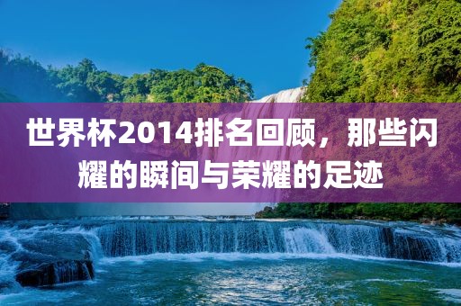 世界杯2014排名回顾，那些闪耀的瞬间与荣耀的足迹