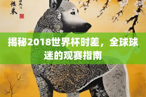 揭秘2018世界杯时差，全球球迷的观赛指南