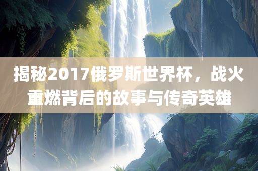 揭秘2017俄罗斯世界杯，战火重燃背后的故事与传奇英雄