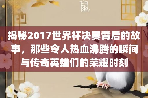 揭秘2017世界杯决赛背后的故事，那些令人热血沸腾的瞬间与传奇英雄们的荣耀时刻