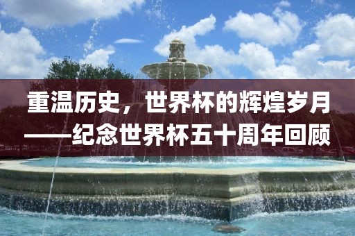 重温历史，世界杯的辉煌岁月——纪念世界杯五十周年回顾