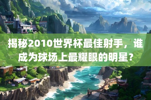 揭秘2010世界杯最佳射手，谁成为球场上最耀眼的明星？