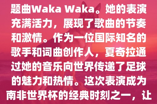 在南非世界杯开幕式上，夏奇拉（Shakira）表演了官方主题曲Waka Waka。她的表演充满活力，展现了歌曲的节奏和激情。作为一位国际知名的歌手和词曲创作人，夏奇拉通过她的音乐向世界传递了足球的魅力和热情。这次表演成为南非世界杯的经典时刻之一，让全球观众感受到了足球和音乐的力量。