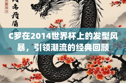 C罗在2014世界杯上的发型风暴，引领潮流的经典回顾