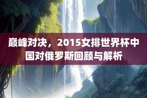 巅峰对决，2015女排世界杯中国对俄罗斯回顾与解析