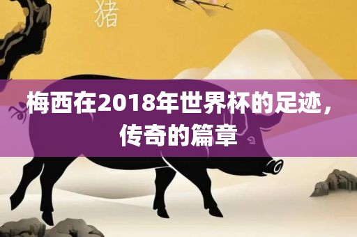 梅西在2018年世界杯的足迹，传奇的篇章