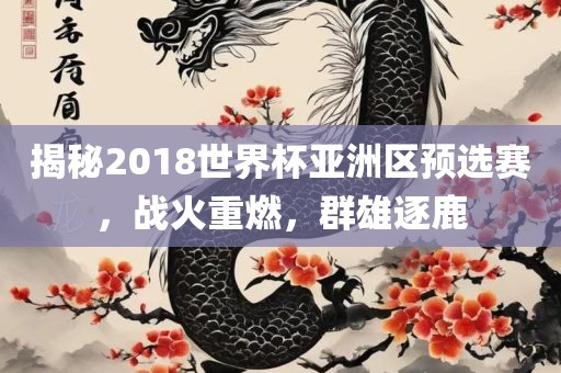 揭秘2018世界杯亚洲区预选赛，战火重燃，群雄逐鹿