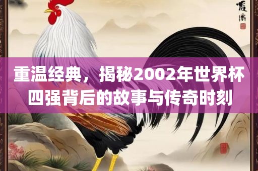 重温经典，揭秘2002年世界杯四强背后的故事与传奇时刻