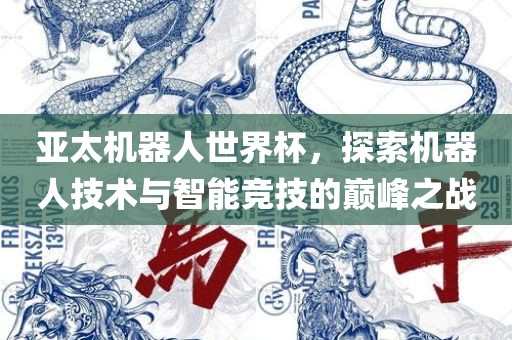 亚太机器人世界杯，探索机器人技术与智能竞技的巅峰之战