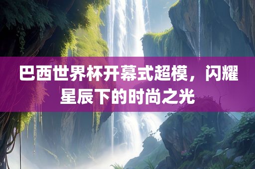 巴西世界杯开幕式超模，闪耀星辰下的时尚之光
