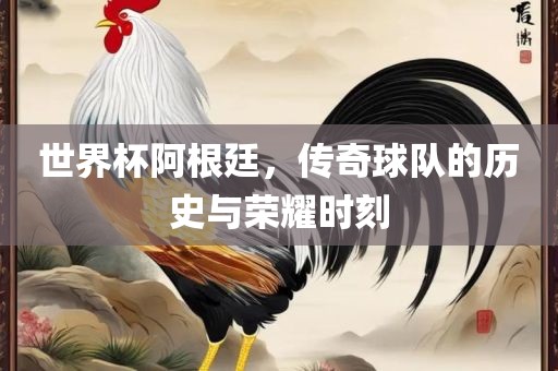 世界杯阿根廷，传奇球队的历史与荣耀时刻