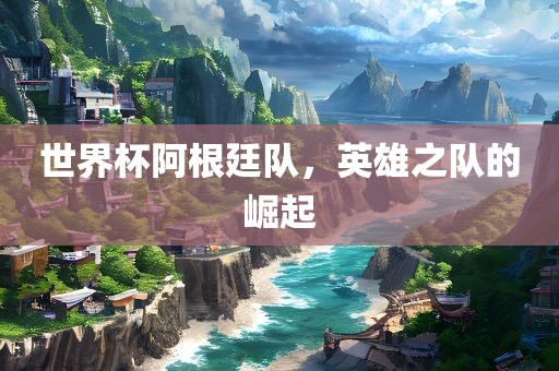 世界杯阿根廷队，英雄之队的崛起