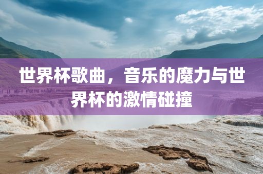 世界杯歌曲，音乐的魔力与世界杯的激情碰撞