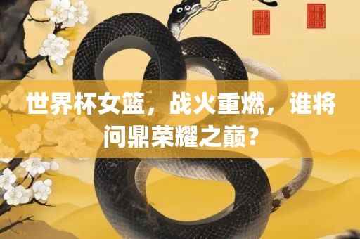 世界杯女篮，战火重燃，谁将问鼎荣耀之巅？常熟市高丰毛纺织品有限公司