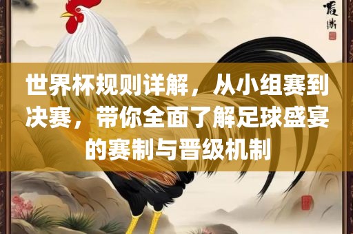 世界杯规则详解，从小组赛到决赛，带你全面了解足球盛宴的赛制与晋级机制