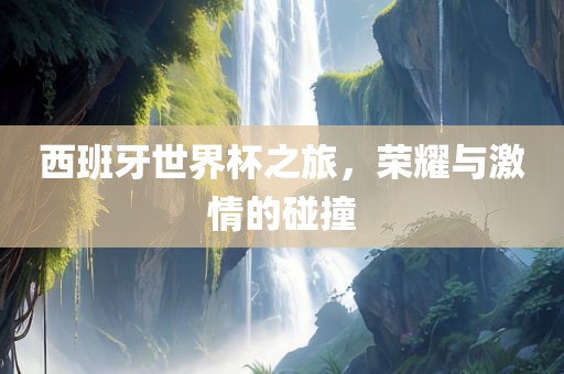 西班牙世界杯之旅，荣耀与激情的碰撞